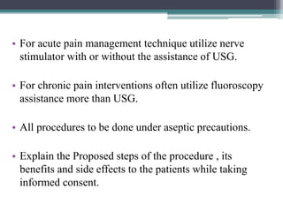 • For acute pain management technique utilize nerve
stimulator with or without the assistance of USG.
• For chronic pain interventions often utilize fluoroscopy
assistance more than USG.
• All procedures to be done under aseptic precautions.
• Explain the Proposed steps of the procedure , its
benefits and side effects to the patients while taking
informed consent.
 
