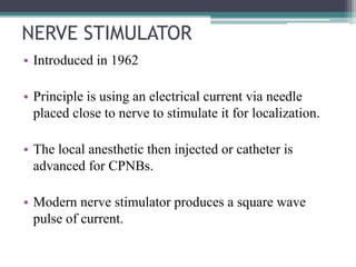 NERVE STIMULATOR
• Introduced in 1962
• Principle is using an electrical current via needle
placed close to nerve to stimulate it for localization.
• The local anesthetic then injected or catheter is
advanced for CPNBs.
• Modern nerve stimulator produces a square wave
pulse of current.
 