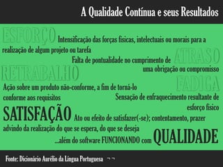 A Qualidade Contínua e seus Resultados
Intensificação das forças físicas, intelectuais ou morais para a
realização de algum projeto ou tarefa
ESFORÇO
ATRASOFalta de pontualidade no cumprimento de
FADIGASensação de enfraquecimento resultante de
esforço físico
RETRABALHO
Ação sobre um produto não-conforme, a fim de torná-lo
conforme aos requisitos
SATISFAÇÃOAto ou efeito de satisfazer(-se); contentamento, prazer
advindo da realização do que se espera, do que se deseja
uma obrigação ou compromisso
...além do software FUNCIONANDO com QUALIDADE
Fonte: Dicionário Aurélio da Língua Portuguesa ¬ ¬
 