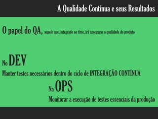 A Qualidade Contínua e seus Resultados
O papel do QA, aquele que, integrado ao time, irá assegurar a qualidade do produto
No DEV
Manter testes necessários dentro do ciclo de INTEGRAÇÃO CONTÍNUA
Na OPS
Monitorar a execução de testes essenciais da produção
 