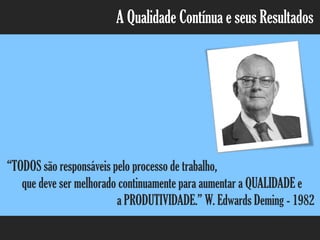 A Qualidade Contínua e seus Resultados
“TODOS são responsáveis pelo processo de trabalho,
que deve ser melhorado continuamente para aumentar a QUALIDADE e
a PRODUTIVIDADE.” W. Edwards Deming - 1982
 