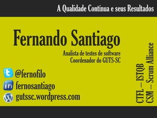 A Qualidade Contínua e seus Resultados
Fernando SantiagoAnalista de testes de software
@fernofilo
fernosantiago
gutssc.wordpress.com
CSM–ScrumAlliance
Coordenador do GUTS-SC
CTFL–ISTQB
 