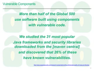 Vulnerable Components
22
http://www.aspectsecurity.com/research-presentations/the-unfortunate-reality-of-insecure-libraries
We studied the 31 most popular
Java frameworks and security libraries
downloaded from the [maven central]
and discovered that 26% of these
have known vulnerabilities.
More than half of the Global 500
use software built using components
with vulnerable code.
 