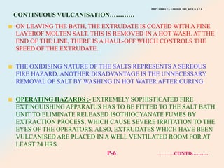 PRIYABRATA GHOSH, IRI, KOLKATA
CONTINUOUS VULCANISATION…………
ON LEAVING THE BATH, THE EXTRUDATE IS COATED WITH A FINE
LAYEROF MOLTEN SALT. THIS IS REMOVED IN A HOT WASH. AT THE
END OF THE LINE, THERE IS A HAUL-OFF WHICH CONTROLS THE
SPEED OF THE EXTRUDATE.
THE OXIDISING NATURE OF THE SALTS REPRESENTS A SEREOUS
FIRE HAZARD. ANOTHER DISADVANTAGE IS THE UNNECESSARY
REMOVAL OF SALT BY WASHING IN HOT WATER AFTER CURING.
OPERATING HAZARDS :- EXTREMELY SOPHISTICATED FIRE
EXTINGUISHING APPARATUS HAS TO BE FITTED TO THE SALT BATH
UNIT TO ELIMINATE RELEASED ISOTHIOCYANATE FUMES BY
EXTRACTION PROCESS, WHICH CAUSE SEVERE IRRITATION TO THE
EYES OF THE OPERATORS. ALSO, EXTRUDATES WHICH HAVE BEEN
VULCANISED ARE PLACED IN A WELL VENTILATED ROOM FOR AT
LEAST 24 HRS.
P-6 ………..CONTD……….
 