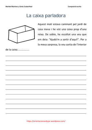 Maribel Martínez y Ginés Ciudad-Real                                    Composició escrita




                            La caixa parladora
                                       Aquest matí estava caminant pel jardí de
                                       casa meva i he vist una caixa prop d’una
                                       reixa. De sobte, he escoltat una veu que
                                       em deia: “Ajuda’m a sortir d’aquí!”. Per a
                                       la meva sorpresa, la veu sortia de l’interior
de la caixa.................
__________________________________________________________
__________________________________________________________
__________________________________________________________
__________________________________________________________
__________________________________________________________
__________________________________________________________
__________________________________________________________
__________________________________________________________
__________________________________________________________
__________________________________________________________
__________________________________________________________
__________________________________________________________
__________________________________________________________


                            https://orientacionandujar.wordpress.com/
 