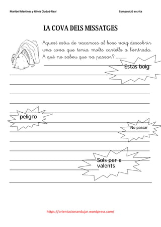 Maribel Martínez y Ginés Ciudad-Real                                    Composició escrita




                         LA COVA DELS MISSATGES
                         Aquest estiu de vacances al bosc vaig descobrir
                         una cova que tenia molts cartells a l’entrada.
                         A què no sabeu que va passar? …………..
                          ____________________________________
                                                                            Estàs boig
_______________________________________________
_______________________________________________
_______________________________________________
_______________________________________________
_______________________________________________
       peligro
_______________________________________________
                                         No passar
_______________________________________________
_______________________________________________
_______________________________________________
_______________________________________________
                             Sols per a
                             valents
______________________________




                            https://orientacionandujar.wordpress.com/
 