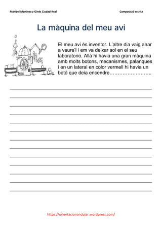 Maribel Martínez y Ginés Ciudad-Real                                    Composició escrita




                    La màquina del meu avi
                                       El meu avi és inventor. L’altre dia vaig anar
                                       a veure’l i em va deixar sol en el seu
                                       laboratorio. Allà hi havia una gran màquina
                                       amb molts botons, mecanismes, palanques
                                       i en un lateral en color vermell hi havia un
                                       botó que deia encendre……………………..

__________________________________________________________
__________________________________________________________
__________________________________________________________
__________________________________________________________
__________________________________________________________
__________________________________________________________
__________________________________________________________
__________________________________________________________
__________________________________________________________
__________________________________________________________
__________________________________________________________
__________________________________________________________
__________________________________________________________




                            https://orientacionandujar.wordpress.com/
 