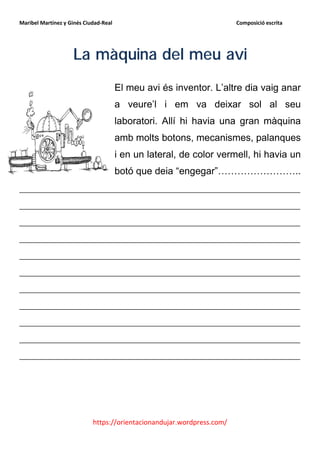 Maribel Martínez y Ginés Ciudad-Real                                    Composició escrita




                    La màquina del meu avi
                                       El meu avi és inventor. L’altre dia vaig anar
                                       a veure’l i em va deixar sol al seu
                                       laboratori. Allí hi havia una gran màquina
                                       amb molts botons, mecanismes, palanques
                                       i en un lateral, de color vermell, hi havia un
                                       botó que deia “engegar”……………………..
__________________________________________________________
__________________________________________________________
__________________________________________________________
__________________________________________________________
__________________________________________________________
__________________________________________________________
__________________________________________________________
__________________________________________________________
__________________________________________________________
__________________________________________________________
__________________________________________________________




                            https://orientacionandujar.wordpress.com/
 