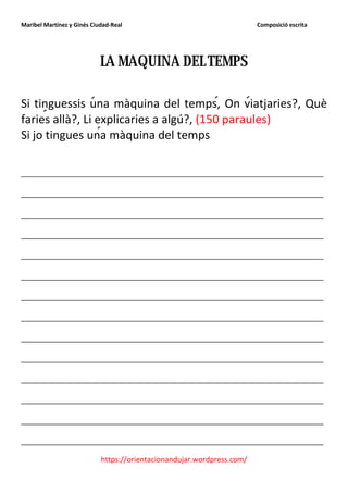 Maribel Martínez y Ginés Ciudad-Real                                    Composició escrita




                            LA MAQUINA DEL TEMPS

Si tinguessis una màquina del temps, On viatjaries?, Què
faries allà?, Li explicaries a algú?, (150 paraules)
Si jo tingues una màquina del temps

_______________________________________________
_______________________________________________
_______________________________________________
_______________________________________________
_______________________________________________
_______________________________________________
_______________________________________________
_______________________________________________
_______________________________________________
_______________________________________________
_______________________________________________
_______________________________________________
_______________________________________________
_______________________________________________
                            https://orientacionandujar.wordpress.com/
 