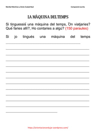 Maribel Martínez y Ginés Ciudad-Real                                    Composició escrita




                            LA MÀQUINA DEL TEMPS
Si tinguessis una màquina del temps, On viatjaries?
Què faries allí?, Ho contaries a algú? (150 paraules)

Si         jo        tingués            una        màquina              del         temps
__________________________________________
_______________________________________________
_______________________________________________
_______________________________________________
_______________________________________________
_______________________________________________
_______________________________________________
_______________________________________________
_______________________________________________
_______________________________________________
_______________________________________________
_______________________________________________
_____________________________



                            https://orientacionandujar.wordpress.com/
 