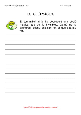 Maribel Martínez y Ginés Ciudad-Real                                    Composició escrita




                                  LA POCIÓ MÀGICA
                      El teu millor amic ha descobert una poció
                      màgica que us fa invisibles. Demà us la
                      prendreu. Escriu explicant tot el que podríeu
                      fer.
_______________________________________________
_______________________________________________
_______________________________________________
_______________________________________________
_______________________________________________
_______________________________________________
_______________________________________________
_______________________________________________
_______________________________________________
_______________________________________________
_______________________________________________
_______________________________________________
_______________________________________________




                            https://orientacionandujar.wordpress.com/
 