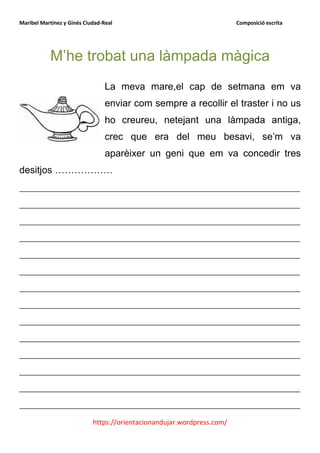 Maribel Martínez y Ginés Ciudad-Real                                    Composició escrita




            M’he trobat una làmpada màgica
                                 La meva mare,el cap de setmana em va
                                 enviar com sempre a recollir el traster i no us
                                 ho creureu, netejant una làmpada antiga,
                                 crec que era del meu besavi, se’m va
                                 aparèixer un geni que em va concedir tres
desitjos ………………
__________________________________________________________
__________________________________________________________
__________________________________________________________
__________________________________________________________
__________________________________________________________
__________________________________________________________
__________________________________________________________
__________________________________________________________
__________________________________________________________
__________________________________________________________
__________________________________________________________
__________________________________________________________
__________________________________________________________
__________________________________________________________
                            https://orientacionandujar.wordpress.com/
 