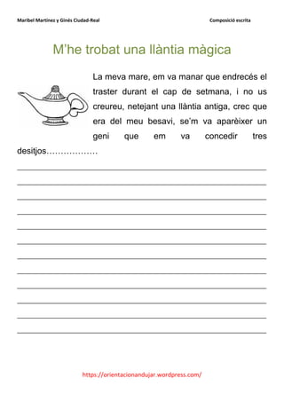 Maribel Martínez y Ginés Ciudad-Real                                     Composició escrita




               M’he trobat una llàntia màgica
                                 La meva mare, em va manar que endrecés el
                                 traster durant el cap de setmana, i no us
                                 creureu, netejant una llàntia antiga, crec que
                                 era del meu besavi, se’m va aparèixer un
                                 geni     que       em       va         concedir              tres
desitjos………………
__________________________________________________________
__________________________________________________________
__________________________________________________________
__________________________________________________________
__________________________________________________________
__________________________________________________________
__________________________________________________________
__________________________________________________________
__________________________________________________________
__________________________________________________________
__________________________________________________________
__________________________________________________________




                            https://orientacionandujar.wordpress.com/
 
