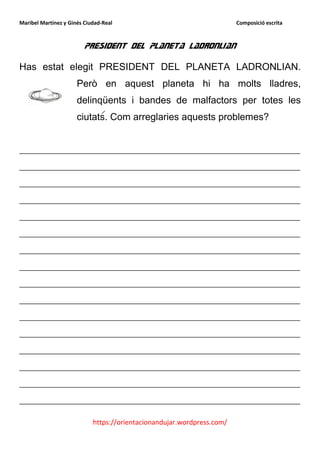 Maribel Martínez y Ginés Ciudad-Real                                    Composició escrita



                         President del planeta ladronlian

Has estat elegit PRESIDENT DEL PLANETA LADRONLIAN.
                      Però en aquest planeta hi ha molts lladres,
                      delinqüents i bandes de malfactors per totes les
                      ciutats. Com arreglaries aquests problemes?


__________________________________________________________
__________________________________________________________
__________________________________________________________
__________________________________________________________
__________________________________________________________
__________________________________________________________
__________________________________________________________
__________________________________________________________
__________________________________________________________
__________________________________________________________
__________________________________________________________
__________________________________________________________
__________________________________________________________
__________________________________________________________
__________________________________________________________
__________________________________________________________

                            https://orientacionandujar.wordpress.com/
 