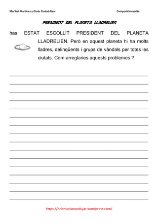 Maribel Martínez y Ginés Ciudad-Real                                    Composició escrita



                         President del planeta Lladrelien

has        ESTAT            ESCOLLIT          PRESIDENT             DEL        PLANETA
                      LLADRELIEN. Però en aquest planeta hi ha molts
                      lladres, delinqüents i grups de vàndals per totes les
                      ciutats. Com arreglaries aquests problemes ?


__________________________________________________________
__________________________________________________________
__________________________________________________________
__________________________________________________________
__________________________________________________________
__________________________________________________________
__________________________________________________________
__________________________________________________________
__________________________________________________________
__________________________________________________________
__________________________________________________________
__________________________________________________________
__________________________________________________________
__________________________________________________________
__________________________________________________________
__________________________________________________________

                            https://orientacionandujar.wordpress.com/
 