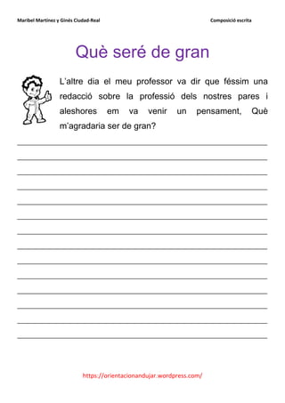 Maribel Martínez y Ginés Ciudad-Real                                    Composició escrita




                         Què seré de gran
                  L’altre dia el meu professor va dir que féssim una
                  redacció sobre la professió dels nostres pares i
                  aleshores            em   va    venir     un     pensament,                Què
                  m’agradaria ser de gran?
__________________________________________________________
__________________________________________________________
__________________________________________________________
__________________________________________________________
__________________________________________________________
__________________________________________________________
__________________________________________________________
__________________________________________________________
__________________________________________________________
__________________________________________________________
__________________________________________________________
__________________________________________________________
__________________________________________________________
__________________________________________________________



                            https://orientacionandujar.wordpress.com/
 