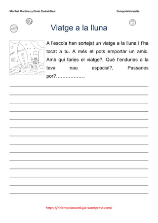 Maribel Martínez y Ginés Ciudad-Real                                    Composició escrita




                                Viatge a la lluna
                            A l’escola han sortejat un viatge a la lluna i t’ha
                            tocat a tu. A més et pots emportar un amic.
                            Amb qui faries el viatge?, Què t’enduries a la
                            teva          nau           espacial?,              Passaries
                            por?………………
__________________________________________________________
__________________________________________________________
__________________________________________________________
__________________________________________________________
__________________________________________________________
__________________________________________________________
__________________________________________________________
__________________________________________________________
__________________________________________________________
__________________________________________________________
__________________________________________________________
__________________________________________________________
__________________________________________________________
__________________________________________________________


                            https://orientacionandujar.wordpress.com/
 
