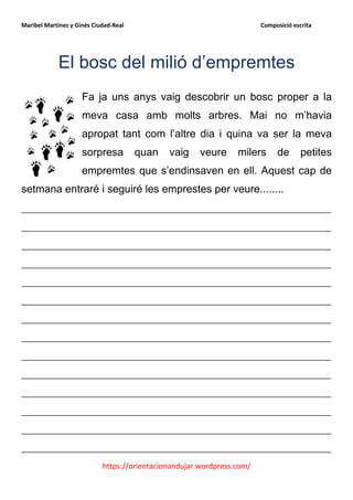 Maribel Martínez y Ginés Ciudad-Real                                    Composició escrita




             El bosc del milió d’empremtes
                     Fa ja uns anys vaig descobrir un bosc proper a la
                     meva casa amb molts arbres. Mai no m’havia
                     apropat tant com l’altre dia i quina va ser la meva
                     sorpresa          quan   vaig    veure      milers      de       petites
                     empremtes que s’endinsaven en ell. Aquest cap de
setmana entraré i seguiré les emprestes per veure........
__________________________________________________________
__________________________________________________________
__________________________________________________________
__________________________________________________________
__________________________________________________________
__________________________________________________________
__________________________________________________________
__________________________________________________________
__________________________________________________________
__________________________________________________________
__________________________________________________________
__________________________________________________________
__________________________________________________________
__________________________________________________________
                            https://orientacionandujar.wordpress.com/
 