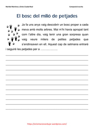 Maribel Martínez y Ginés Ciudad-Real                                    Composició escrita




              El bosc del milió de petjades
                     Ja fa uns anys vaig descobrir un bosc proper a cada
                     meva amb molts arbres. Mai m’hi havia apropat tant
                     com l’altre dia, vaig tenir una gran sorpresa quan
                     vaig       veure    milers      de    petites      petjades             que
                     s’endinsaven en ell. Aquest cap de setmana entraré
i seguiré les petjades per a ………………
__________________________________________________________
__________________________________________________________
__________________________________________________________
__________________________________________________________
__________________________________________________________
__________________________________________________________
__________________________________________________________
__________________________________________________________
__________________________________________________________
__________________________________________________________
__________________________________________________________
__________________________________________________________




                            https://orientacionandujar.wordpress.com/
 