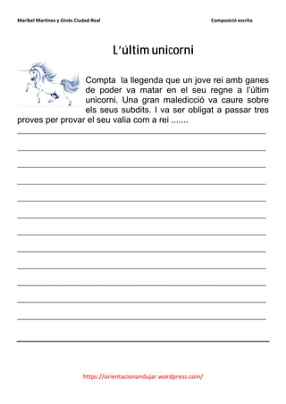 Maribel Martínez y Ginés Ciudad-Real                                    Composició escrita




                                       L’últim unicorni

                 Compta la llegenda que un jove rei amb ganes
                 de poder va matar en el seu regne a l’últim
                 unicorni. Una gran maledicció va caure sobre
                 els seus subdits. I va ser obligat a passar tres
proves per provar el seu valia com a rei .......
_______________________________________________
_______________________________________________
_______________________________________________
_______________________________________________
_______________________________________________
_______________________________________________
_______________________________________________
_______________________________________________
_______________________________________________
_______________________________________________
_______________________________________________
_______________________________________________




                            https://orientacionandujar.wordpress.com/
 