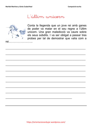 Maribel Martínez y Ginés Ciudad-Real                                    Composició escrita




                             L’últim unicorn
          Conta la llegenda que un jove rei amb ganes
          de poder va matar en el seu regne a l’últim
          unicorn. Una gran maledicció va caure sobre
          els seus súbdits. I va ser obligat a passar tres
          probes per tal de demostrar que valia com a
rei……………………..

_______________________________________________
_______________________________________________
_______________________________________________
_______________________________________________
_______________________________________________
_______________________________________________
_______________________________________________
_______________________________________________
_______________________________________________
_______________________________________




                            https://orientacionandujar.wordpress.com/
 