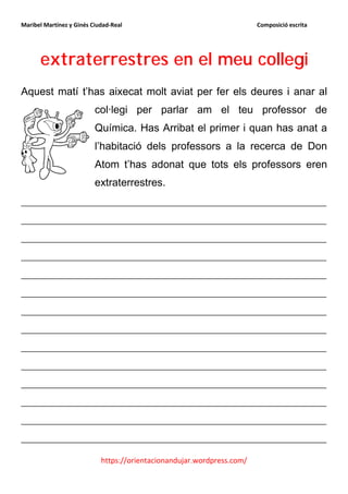 Maribel Martínez y Ginés Ciudad-Real                                    Composició escrita




      extraterrestres en el meu collegi
Aquest matí t’has aixecat molt aviat per fer els deures i anar al
                          col·legi per parlar am el teu professor de
                          Química. Has Arribat el primer i quan has anat a
                          l’habitació dels professors a la recerca de Don
                          Atom t’has adonat que tots els professors eren
                          extraterrestres.
__________________________________________________________
__________________________________________________________
__________________________________________________________
__________________________________________________________
__________________________________________________________
__________________________________________________________
__________________________________________________________
__________________________________________________________
__________________________________________________________
__________________________________________________________
__________________________________________________________
__________________________________________________________
__________________________________________________________
__________________________________________________________

                            https://orientacionandujar.wordpress.com/
 