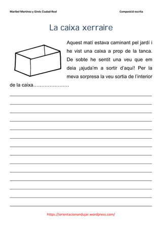 Maribel Martínez y Ginés Ciudad-Real                                    Composició escrita




                              La caixa xerraire
                                       Aquest matí estava caminant pel jardí i
                                       he vist una caixa a prop de la tanca.
                                       De sobte he sentit una veu que em
                                       deia ¡ajuda’m a sortir d’aquí! Per la
                                       meva sorpresa la veu sortia de l’interior
de la caixa………………….
__________________________________________________________
__________________________________________________________
__________________________________________________________
__________________________________________________________
__________________________________________________________
__________________________________________________________
__________________________________________________________
__________________________________________________________
__________________________________________________________
__________________________________________________________
__________________________________________________________
__________________________________________________________
__________________________________________________________
__________________________________________________________

                            https://orientacionandujar.wordpress.com/
 