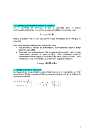 13
10.- Arranque del motor de corriente continua
En el momento del arranque, al ser la velocidad cero, la fuerza
contraelectromotriz ε´ es cero con lo que la intensidad en el inducido será:
Ii arranque = U / Ri
Debido a que Ri suele ser muy baja, la intensidad de inducido en el arranque es
muy alta.
Para evitar esta situación existen varias soluciones
• Actuar sobre la tensión de alimentación, aumentándola según el motor
adquiera velocidad
• Intercalar una resistencia entre la tensión de alimentación y el inducido
denominada reóstato de arranque (Ra). Dicha resistencia limita la
intensidad en el arranque al encontrarse en serie con el inducido. Dicha
resistencia se va eliminando según el motor adquiera velocidad.
Ii arranque = U / (Ri + Ra )
11.- Regulación de la velocidad
La regulación de la velocidad tiene por objeto mantener la velocidad en un valor
determinado. De la expresión de la fuerza contraelectromotriz ε´ se obtiene la
siguiente expresión:
 