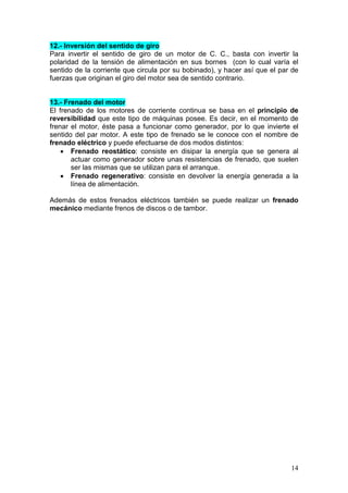 14
12.- Inversión del sentido de giro
Para invertir el sentido de giro de un motor de C. C., basta con invertir la
polaridad de la tensión de alimentación en sus bornes (con lo cual varía el
sentido de la corriente que circula por su bobinado), y hacer así que el par de
fuerzas que originan el giro del motor sea de sentido contrario.
13.- Frenado del motor
El frenado de los motores de corriente continua se basa en el principio de
reversibilidad que este tipo de máquinas posee. Es decir, en el momento de
frenar el motor, éste pasa a funcionar como generador, por lo que invierte el
sentido del par motor. A este tipo de frenado se le conoce con el nombre de
frenado eléctrico y puede efectuarse de dos modos distintos:
• Frenado reostático: consiste en disipar la energía que se genera al
actuar como generador sobre unas resistencias de frenado, que suelen
ser las mismas que se utilizan para el arranque.
• Frenado regenerativo: consiste en devolver la energía generada a la
línea de alimentación.
Además de estos frenados eléctricos también se puede realizar un frenado
mecánico mediante frenos de discos o de tambor.
 