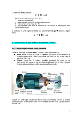 3
El momento de fuerzas es:
M= B·I·S· senθ
M = momento de fuerzas o par-motor (N·m)
I = Intensidad de corriente (A)
S = Superficie de la espira (m
2
) (longitud a x longitud b)
B = Inducción del campo magnético (T)
θ = ángulo formado por el vector S, perpendicular a la superficie de la espira y las líneas
de fuerzas del campo.
Si en lugar de una espira tenemos una bobina formada por N espiras, el par-
motor
M= N· B·I·S ·senθ
3.- Constitución de los motores de corriente continua
3.1.- Elementos principales. Rotor y Estator
Desde el punto de vista mecánico, un motor está constituido por:
• Rotor: Parte móvil o giratoria. El rotor es una pieza giratoria cilíndrica,
un electroimán móvil, con bobinados de hilo de cobre por el que pasa la
corriente eléctrica.
• Estator: parte fija. El estator, situado alrededor del rotor, es un
electroimán fijo, cubierto con un aislante. Al igual que el rotor, dispone
de bobinados eléctricos por los que circula la corriente.
Existen por tanto dos circuitos eléctricos: uno en el rotor y otro en el estator.
Dichos circuitos están constituidos por devanados o bobinados. Los devanados
pueden ser:
 