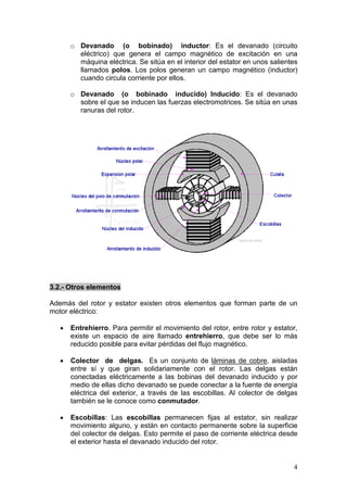 4
o Devanado (o bobinado) inductor: Es el devanado (circuito
eléctrico) que genera el campo magnético de excitación en una
máquina eléctrica. Se sitúa en el interior del estator en unos salientes
llamados polos. Los polos generan un campo magnético (inductor)
cuando circula corriente por ellos.
o Devanado (o bobinado inducido) Inducido: Es el devanado
sobre el que se inducen las fuerzas electromotrices. Se sitúa en unas
ranuras del rotor.
3.2.- Otros elementos
Además del rotor y estator existen otros elementos que forman parte de un
motor eléctrico:
• Entrehierro. Para permitir el movimiento del rotor, entre rotor y estator,
existe un espacio de aire llamado entrehierro, que debe ser lo más
reducido posible para evitar pérdidas del flujo magnético.
• Colector de delgas. Es un conjunto de láminas de cobre, aisladas
entre sí y que giran solidariamente con el rotor. Las delgas están
conectadas eléctricamente a las bobinas del devanado inducido y por
medio de ellas dicho devanado se puede conectar a la fuente de energía
eléctrica del exterior, a través de las escobillas. Al colector de delgas
también se le conoce como conmutador.
• Escobillas: Las escobillas permanecen fijas al estator, sin realizar
movimiento alguno, y están en contacto permanente sobre la superficie
del colector de delgas. Esto permite el paso de corriente eléctrica desde
el exterior hasta el devanado inducido del rotor.
 