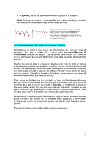 5
• Cojinetes, piezas de acero que sirven de sujeción a la máquina
Nota: En los motores de c.c. las escobillas y el colector de delgas permiten
la conmutación de corriente cada media vuelta del rotor.
4.- Funcionamiento del motor de corriente continua
Conectamos el motor a una fuente de alimentación. La corriente llega al
devanado del rotor a través del contacto entre las escobillas con el
conmutador (colector de delgas). Las escobillas permanecen fijas, mientras
que el conmutador puede girar libremente entre ellas siguiendo el movimiento
del rotor.
Cuando la corriente pasa a lo largo del devanado del rotor, se crea un campo
magnético cuyos polos son atraídos y repelidos por los polos del devanado del
estator, de modo que el rotor se moverá hasta que el polo norte del devanado
del rotor quede mirando al polo sur del estator. Pero tan pronto como los polos
del rotor quedan "mirando" a los polos del estator, se produce un cambio en el
sentido de la corriente que pasa por el rotor.
Este cambio es debido a que el conmutador, al girar, modifica los contactos con
las escobillas e intercambia el modo en que el devanado del rotor recibe la
corriente de la pila. Es decir, se invierte la polaridad. Al modificarse el signo de
los polos del devanado del rotor, los polos del rotor resultarán repelidos por los
polos del estator fijo, pues en esta nueva situación estarán enfrentados polos
de igual signo, con lo cual el rotor se ve obligado a seguir girando.
Nuevamente, cuando los polos del devanado del rotor estén alineados con los
polos opuestos del estator fijo, el contacto entre escobillas y conmutador
modificará el sentido de la corriente, con lo cual el rotor será forzado a seguir
girando.
Para comprenderlo mejor fíjate en los siguientes esquemas:
 
