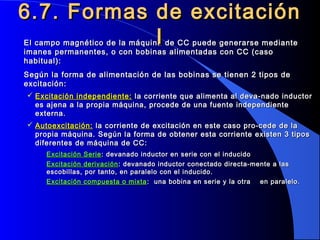 El campo magnético de la máquina de CC puede generarse medianteEl campo magnético de la máquina de CC puede generarse mediante
imanes permanentes, o con bobinas alimentadas con CC (casoimanes permanentes, o con bobinas alimentadas con CC (caso
habitual):habitual):
Según la forma de alimentación de las bobinas se tienen 2 tipos deSegún la forma de alimentación de las bobinas se tienen 2 tipos de
excitación:excitación:
 Excitación independiente:Excitación independiente: la corriente que alimenta al deva-nado inductorla corriente que alimenta al deva-nado inductor
es ajena a la propia máquina, procede de una fuente independientees ajena a la propia máquina, procede de una fuente independiente
externa.externa.
 Autoexcitación:Autoexcitación: la corriente de excitación en este caso pro-cede de lala corriente de excitación en este caso pro-cede de la
propia máquina. Según la forma de obtener esta corriente existen 3 tipospropia máquina. Según la forma de obtener esta corriente existen 3 tipos
diferentes de máquina de CC:diferentes de máquina de CC:
Excitación SerieExcitación Serie: devanado inductor en serie con el inducido: devanado inductor en serie con el inducido
Excitación derivaciónExcitación derivación : devanado inductor conectado directa-mente a las: devanado inductor conectado directa-mente a las
escobillas, por tanto, en paralelo con el inducido.escobillas, por tanto, en paralelo con el inducido.
Excitación compuesta o mixtaExcitación compuesta o mixta : una bobina en serie y la otra en paralelo.: una bobina en serie y la otra en paralelo.
6.7. Formas de excitación6.7. Formas de excitación
II
 