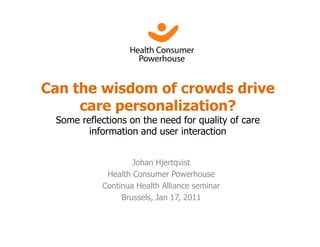 Can the wisdom of crowds drive
     care personalization?
 Some reflections on the need for quality of care
        information and user interaction


                   Johan Hjertqvist
            Health Consumer Powerhouse
           Continua Health Alliance seminar
                Brussels, Jan 17, 2011
 