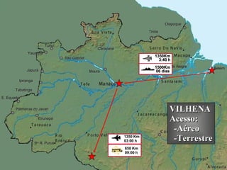 Eirunepé Ipiranga Belém São Gabriel Moura Monte Alegre Japurá Yauaretê Tunuí E. Equador Palmeiras do Javari S ta  R. Purus Tiriós Oiapoque Tabatinga Caracaraí 06 dias 1500Km 3:40 h 1350Km VILHENA Acesso: -Aéreo -Terrestre 650 Km 09:00 h  1350 Km 03:00 h  