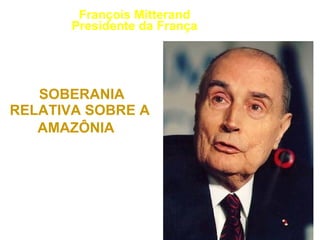 “ O BRASIL PRECISA  ACEITAR UMA  SOBERANIA  RELATIVA SOBRE A  AMAZÔNIA .”   1989 François Mitterand Presidente da França 