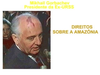“ O BRASIL DEVE DELEGAR PARTE DE SEUS  DIREITOS SOBRE A AMAZÔNIA  AOS ORGANISMOS INTERNACIONAIS COMPETENTES.” 1992 Mikhail Gorbachev Presidente da Ex-URSS   