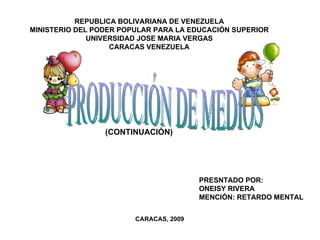 REPUBLICA BOLIVARIANA DE VENEZUELA MINISTERIO DEL PODER POPULAR PARA LA EDUCACIÓN SUPERIOR UNIVERSIDAD JOSE MARIA VERGAS CARACAS VENEZUELA PRESNTADO POR: ONEISY RIVERA MENCIÓN: RETARDO MENTAL CARACAS, 2009 PRODUCCIÓN DE MEDIOS (CONTINUACIÓN) 