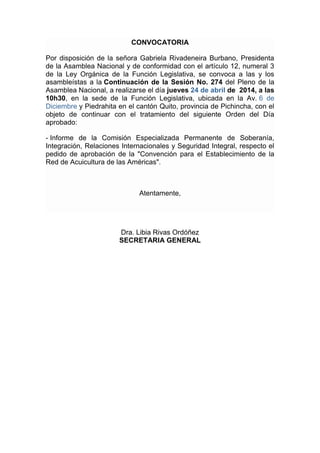 CONVOCATORIA
Por disposición de la señora Gabriela Rivadeneira Burbano, Presidenta
de la Asamblea Nacional y de conformidad con el artículo 12, numeral 3
de la Ley Orgánica de la Función Legislativa, se convoca a las y los
asambleístas a la Continuación de la Sesión No. 274 del Pleno de la
Asamblea Nacional, a realizarse el día jueves 24 de abril de 2014, a las
10h30, en la sede de la Función Legislativa, ubicada en la Av. 6 de
Diciembre y Piedrahita en el cantón Quito, provincia de Pichincha, con el
objeto de continuar con el tratamiento del siguiente Orden del Día
aprobado:
- Informe de la Comisión Especializada Permanente de Soberanía,
Integración, Relaciones Internacionales y Seguridad Integral, respecto el
pedido de aprobación de la "Convención para el Establecimiento de la
Red de Acuicultura de las Américas".
Atentamente,
Dra. Libia Rivas Ordóñez
SECRETARIA GENERAL
 