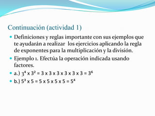 Continuación (actividad 1)
 Definiciones y reglas importante con sus ejemplos que
te ayudarán a realizar los ejercicios aplicando la regla
de exponentes para la multiplicación y la división.
 Ejemplo 1. Efectúa la operación indicada usando
factores.
 a.) 3> x 3< = 3 x 3 x 3 x 3 x 3 x 3 = 3@
 b.) 5= x 5 = 5 x 5 x 5 x 5 = 5>
 