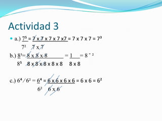 Actividad 3
 a.) 7? = 7 x 7 x 7 x 7 x7 = 7 x 7 x 7 = 7³
7² 7 x 7
b.) 8³= 8 x 8 x 8 = 1 = 8 ̄ ²
8? 8 x 8 x 8 x 8 x 8 8 x 8
c.) 6> ∕ 6² = 6> = 6 x 6 x 6 x 6 = 6 x 6 = 6²
6² 6 x 6
 