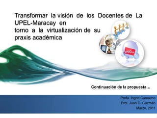 Transformar  la visión  de  los  Docentes de  La  UPEL-Maracay  en torno  a  la  virtualización de  su  praxis académica Continuación de la propuesta… Profa. Ingrid Camacho Prof. Juan C. Guzmán Marzo, 2011  