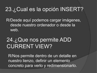 23.¿Cual es la opción INSERT?
R/Desde aquí podemos cargar imágenes,
desde nuestro ordenador o desde la
web.
24.¿Que nos permite ADD
CURRENT VIEW?
R/Nos permite dentro de un detalle en
nuestro lienzo, definir un elemento
concreto para verlo y redimensionarlo.
 
