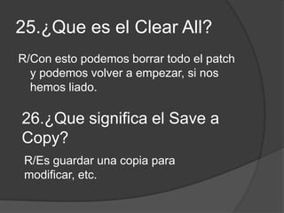 25.¿Que es el Clear All?
R/Con esto podemos borrar todo el patch
y podemos volver a empezar, si nos
hemos liado.
26.¿Que significa el Save a
Copy?
R/Es guardar una copia para
modificar, etc.
 