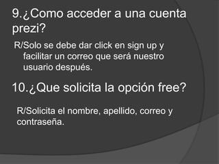 9.¿Como acceder a una cuenta
prezi?
R/Solo se debe dar click en sign up y
facilitar un correo que será nuestro
usuario después.
10.¿Que solicita la opción free?
R/Solicita el nombre, apellido, correo y
contraseña.
 