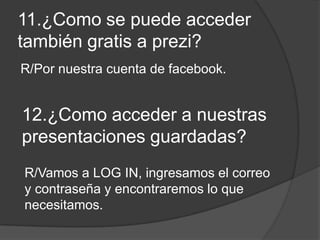 11.¿Como se puede acceder
también gratis a prezi?
R/Por nuestra cuenta de facebook.
12.¿Como acceder a nuestras
presentaciones guardadas?
R/Vamos a LOG IN, ingresamos el correo
y contraseña y encontraremos lo que
necesitamos.
 