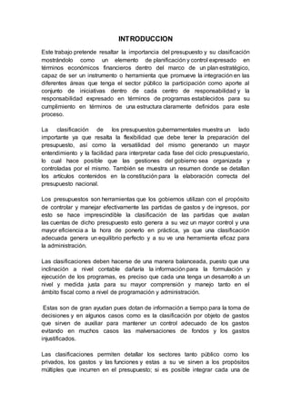 INTRODUCCION
Este trabajo pretende resaltar la importancia del presupuesto y su clasificación
mostrándolo como un elemento de planificación y control expresado en
términos económicos financieros dentro del marco de un plan estratégico,
capaz de ser un instrumento o herramienta que promueve la integración en las
diferentes áreas que tenga el sector público la participación como aporte al
conjunto de iniciativas dentro de cada centro de responsabilidad y la
responsabilidad expresado en términos de programas establecidos para su
cumplimiento en términos de una estructura claramente definidos para este
proceso.
La clasificación de los presupuestos gubernamentales muestra un lado
importante ya que resalta la flexibilidad que debe tener la preparación del
presupuesto, así como la versatilidad del mismo generando un mayor
entendimiento y la facilidad para interpretar cada fase del ciclo presupuestario,
lo cual hace posible que las gestiones del gobierno sea organizada y
controladas por el mismo. También se muestra un resumen donde se detallan
los artículos contenidos en la constitución para la elaboración correcta del
presupuesto nacional.
Los presupuestos son herramientas que los gobiernos utilizan con el propósito
de controlar y manejar efectivamente las partidas de gastos y de ingresos, por
esto se hace imprescindible la clasificación de las partidas que avalan
las cuentas de dicho presupuesto esto genera a su vez un mayor control y una
mayor eficiencia a la hora de ponerlo en práctica, ya que una clasificación
adecuada genera un equilibrio perfecto y a su ve una herramienta eficaz para
la administración.
Las clasificaciones deben hacerse de una manera balanceada, puesto que una
inclinación a nivel contable dañaría la información para la formulación y
ejecución de los programas, es preciso que cada una tenga un desarrollo a un
nivel y medida justa para su mayor comprensión y manejo tanto en el
ámbito fiscal como a nivel de programación y administración.
Estas son de gran ayudan pues dotan de información a tiempo para la toma de
decisiones y en algunos casos como es la clasificación por objeto de gastos
que sirven de auxiliar para mantener un control adecuado de los gastos
evitando en muchos casos las malversaciones de fondos y los gastos
injustificados.
Las clasificaciones permiten detallar los sectores tanto público como los
privados, los gastos y las funciones y estas a su ve sirven a los propósitos
múltiples que incurren en el presupuesto; si es posible integrar cada una de
 