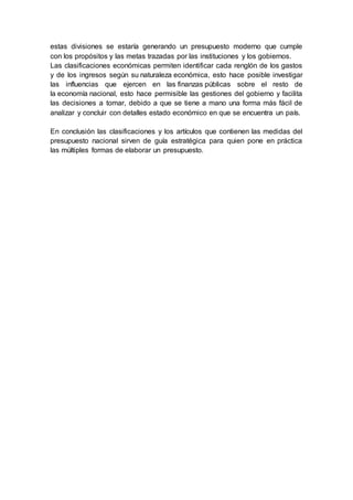 estas divisiones se estaría generando un presupuesto moderno que cumple
con los propósitos y las metas trazadas por las instituciones y los gobiernos.
Las clasificaciones económicas permiten identificar cada renglón de los gastos
y de los ingresos según su naturaleza económica, esto hace posible investigar
las influencias que ejercen en las finanzas públicas sobre el resto de
la economía nacional, esto hace permisible las gestiones del gobierno y facilita
las decisiones a tomar, debido a que se tiene a mano una forma más fácil de
analizar y concluir con detalles estado económico en que se encuentra un país.
En conclusión las clasificaciones y los artículos que contienen las medidas del
presupuesto nacional sirven de guía estratégica para quien pone en práctica
las múltiples formas de elaborar un presupuesto.
 
