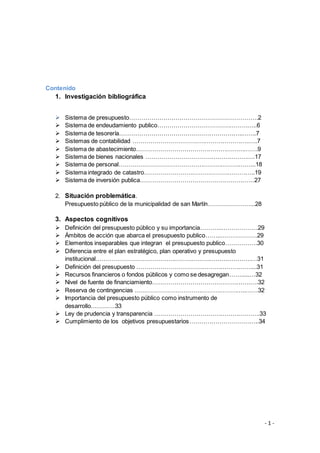 - 1 -
Contenido
1. Investigación bibliográfica
 Sistema de presupuesto……………………………………………………….2
 Sistema de endeudamiento publico…………………………………………..6
 Sistema de tesorería……………………………………………………..…….7
 Sistemas de contabilidad ………………………………………………….…..7
 Sistema de abastecimiento…………………………………………………….9
 Sistema de bienes nacionales ……………………………………………….17
 Sistema de personal…………………………………………………………...18
 Sistema integrado de catastro………………………………………………..19
 Sistema de inversión publica…………………………………………………27
2. Situación problemática.
Presupuesto público de la municipalidad de san Martín…………………...28
3. Aspectos cognitivos
 Definición del presupuesto público y su importancia………..………………29
 Ámbitos de acción que abarca el presupuesto publico……..………………29
 Elementos inseparables que integran el presupuesto publico…………….30
 Diferencia entre el plan estratégico, plan operativo y presupuesto
institucional………………………………………………………………………31
 Definición del presupuesto …………………………………………………....31
 Recursos financieros o fondos públicos y como se desagregan…….....…32
 Nivel de fuente de financiamiento………………………………………….….32
 Reserva de contingencias ………………………………………………..……32
 Importancia del presupuesto público como instrumento de
desarrollo…………33
 Ley de prudencia y transparencia ……………………………………………..33
 Cumplimiento de los objetivos presupuestarios……………………………..34
 