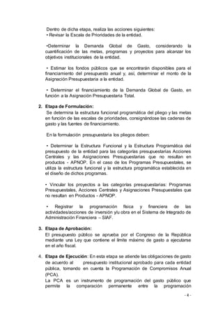 - 4 -
Dentro de dicha etapa, realiza las acciones siguientes:
• Revisar la Escala de Prioridades de la entidad.
•Determinar la Demanda Global de Gasto, considerando la
cuantificación de las metas, programas y proyectos para alcanzar los
objetivos institucionales de la entidad.
• Estimar los fondos públicos que se encontrarán disponibles para el
financiamiento del presupuesto anual y, así, determinar el monto de la
Asignación Presupuestaria a la entidad.
• Determinar el financiamiento de la Demanda Global de Gasto, en
función a la Asignación Presupuestaria Total.
2. Etapa de Formulación:
Se determina la estructura funcional programática del pliego y las metas
en función de las escalas de prioridades, consignándose las cadenas de
gasto y las fuentes de financiamiento.
En la formulación presupuestaria los pliegos deben:
• Determinar la Estructura Funcional y la Estructura Programática del
presupuesto de la entidad para las categorías presupuestarias Acciones
Centrales y las Asignaciones Presupuestarias que no resultan en
productos - APNOP. En el caso de los Programas Presupuestales, se
utiliza la estructura funcional y la estructura programática establecida en
el diseño de dichos programas.
• Vincular los proyectos a las categorías presupuestarias: Programas
Presupuestales, Acciones Centrales y Asignaciones Presupuestales que
no resultan en Productos - APNOP.
• Registrar la programación física y financiera de las
actividades/acciones de inversión y/u obra en el Sistema de Integrado de
Administración Financiera – SIAF.
3. Etapa de Aprobación:
El presupuesto público se aprueba por el Congreso de la República
mediante una Ley que contiene el límite máximo de gasto a ejecutarse
en el año fiscal.
4. Etapa de Ejecución: En esta etapa se atiende las obligaciones de gasto
de acuerdo al presupuesto institucional aprobado para cada entidad
pública, tomando en cuenta la Programación de Compromisos Anual
(PCA).
La PCA es un instrumento de programación del gasto público que
permite la comparación permanente entre la programación
 